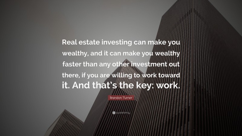 Brandon Turner Quote: “Real estate investing can make you wealthy, and it can make you wealthy faster than any other investment out there, if you are willing to work toward it. And that’s the key: work.”