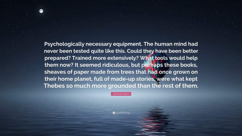 Lily Brooks-Dalton Quote: “Psychologically necessary equipment. The human mind had never been tested quite like this. Could they have been better prepared? Trained more extensively? What tools would help them now? It seemed ridiculous, but perhaps these books, sheaves of paper made from trees that had once grown on their home planet, full of made-up stories, were what kept Thebes so much more grounded than the rest of them.”