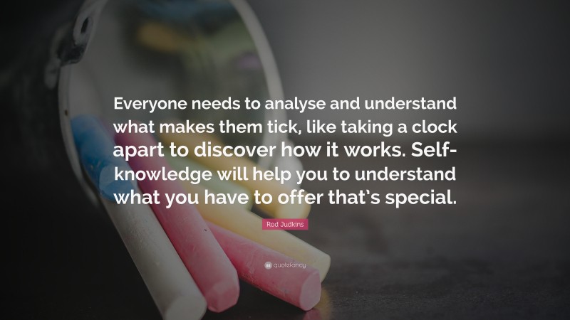 Rod Judkins Quote: “Everyone needs to analyse and understand what makes them tick, like taking a clock apart to discover how it works. Self-knowledge will help you to understand what you have to offer that’s special.”
