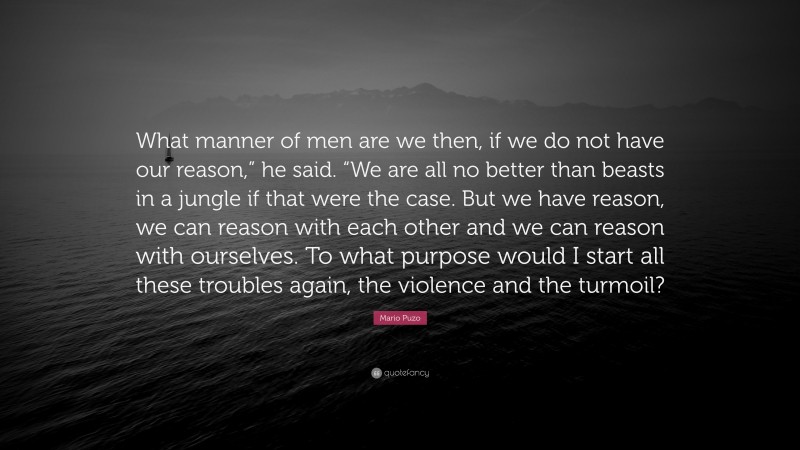 Mario Puzo Quote: “What manner of men are we then, if we do not have our reason,” he said. “We are all no better than beasts in a jungle if that were the case. But we have reason, we can reason with each other and we can reason with ourselves. To what purpose would I start all these troubles again, the violence and the turmoil?”