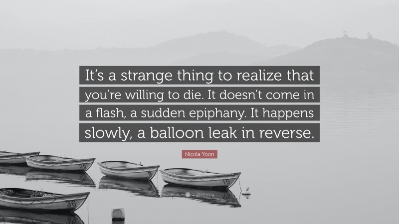 Nicola Yoon Quote: “It’s a strange thing to realize that you’re willing to die. It doesn’t come in a flash, a sudden epiphany. It happens slowly, a balloon leak in reverse.”