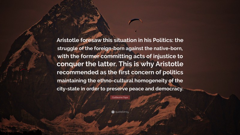 Guillaume Faye Quote: “Aristotle foresaw this situation in his Politics: the struggle of the foreign-born against the native-born, with the former committing acts of injustice to conquer the latter. This is why Aristotle recommended as the first concern of politics maintaining the ethno-cultural homogeneity of the city-state in order to preserve peace and democracy.”