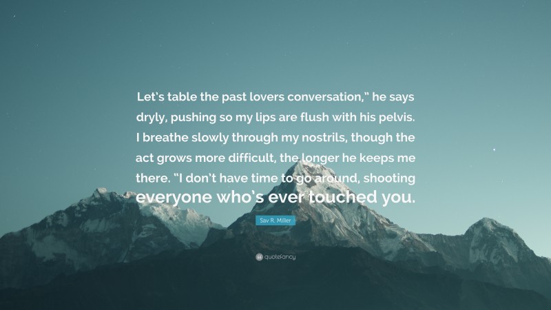 Sav R. Miller Quote: “Let’s table the past lovers conversation,” he says dryly, pushing so my lips are flush with his pelvis. I breathe slowly through my nostrils, though the act grows more difficult, the longer he keeps me there. “I don’t have time to go around, shooting everyone who’s ever touched you.”