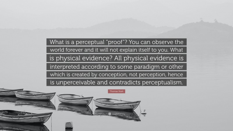 Thomas Stark Quote: “What is a perceptual “proof”? You can observe the world forever and it will not explain itself to you. What is physical evidence? All physical evidence is interpreted according to some paradigm or other which is created by conception, not perception, hence is unperceivable and contradicts perceptualism.”