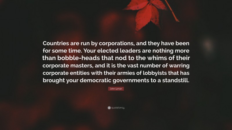 John Lyman Quote: “Countries are run by corporations, and they have been for some time. Your elected leaders are nothing more than bobble-heads that nod to the whims of their corporate masters, and it is the vast number of warring corporate entities with their armies of lobbyists that has brought your democratic governments to a standstill.”