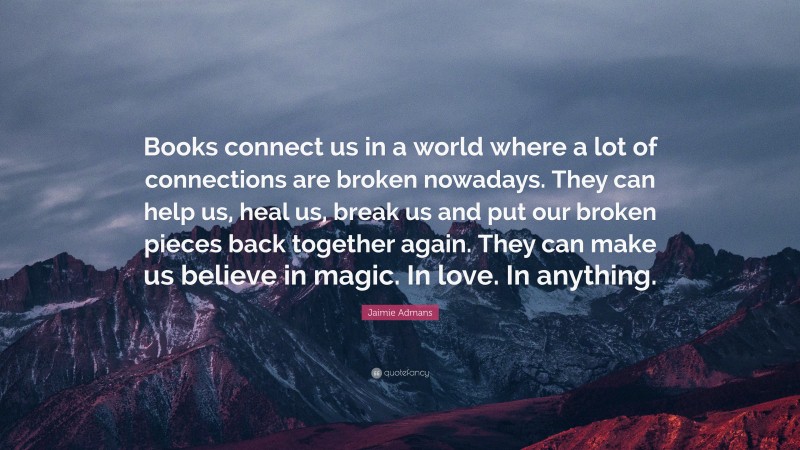 Jaimie Admans Quote: “Books connect us in a world where a lot of connections are broken nowadays. They can help us, heal us, break us and put our broken pieces back together again. They can make us believe in magic. In love. In anything.”