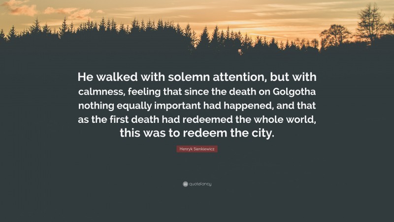 Henryk Sienkiewicz Quote: “He walked with solemn attention, but with calmness, feeling that since the death on Golgotha nothing equally important had happened, and that as the first death had redeemed the whole world, this was to redeem the city.”