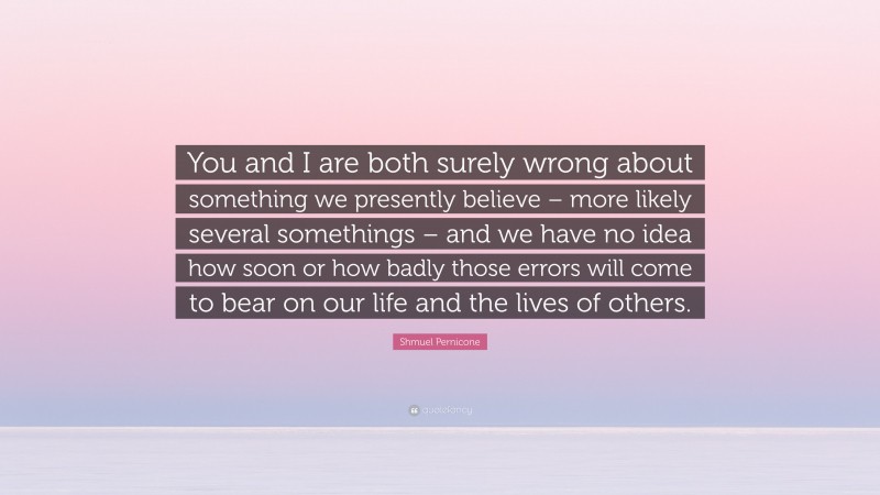 Shmuel Pernicone Quote: “You and I are both surely wrong about something we presently believe – more likely several somethings – and we have no idea how soon or how badly those errors will come to bear on our life and the lives of others.”