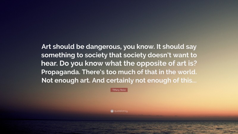 Tiffany Reisz Quote: “Art should be dangerous, you know. It should say something to society that society doesn’t want to hear. Do you know what the opposite of art is? Propaganda. There’s too much of that in the world. Not enough art. And certainly not enough of this...”