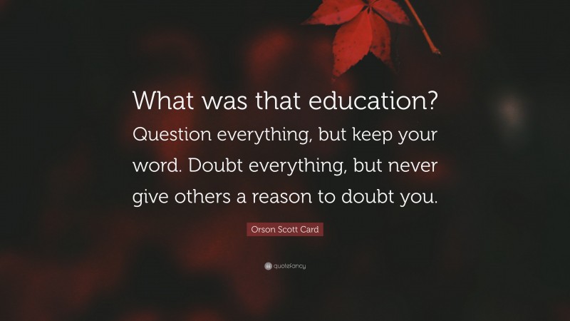 Orson Scott Card Quote: “What was that education? Question everything, but keep your word. Doubt everything, but never give others a reason to doubt you.”