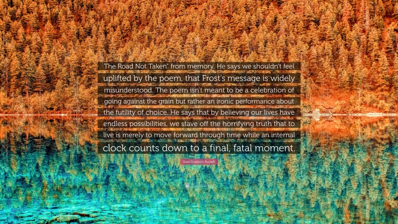 Kate Elizabeth Russell Quote: “The Road Not Taken” from memory. He says we shouldn’t feel uplifted by the poem, that Frost’s message is widely misunderstood. The poem isn’t meant to be a celebration of going against the grain but rather an ironic performance about the futility of choice. He says that by believing our lives have endless possibilities, we stave off the horrifying truth that to live is merely to move forward through time while an internal clock counts down to a final, fatal moment.”