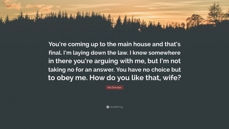 Mia Sheridan Quote: “You’re coming up to the main house and that’s final. I’m laying down the law. I know somewhere in there you’re arguing with me, but I’m not taking no for an answer. You have no choice but to obey me. How do you like that, wife?”