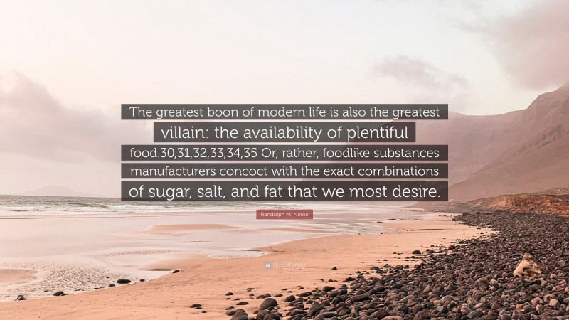 Randolph M. Nesse Quote: “The greatest boon of modern life is also the greatest villain: the availability of plentiful food.30,31,32,33,34,35 Or, rather, foodlike substances manufacturers concoct with the exact combinations of sugar, salt, and fat that we most desire.”