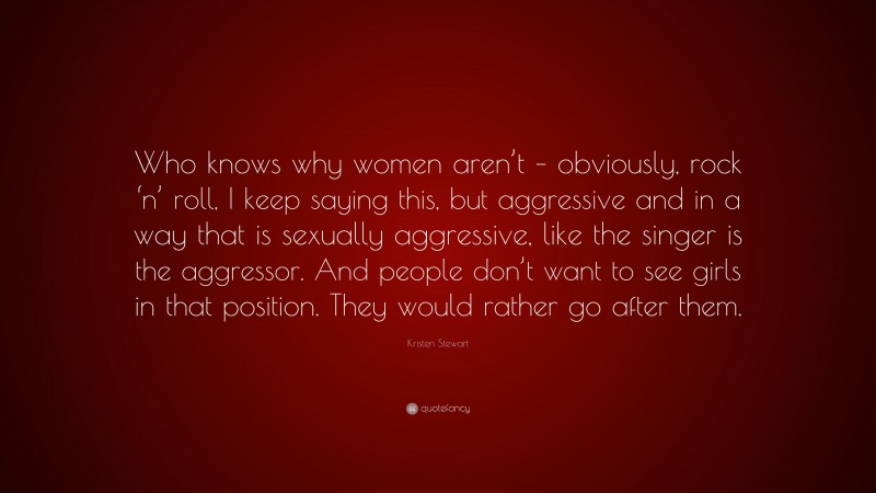 Kristen Stewart Quote: “Who knows why women aren’t – obviously, rock ‘n’ roll, I keep saying this, but aggressive and in a way that is sexually aggressive, like the singer is the aggressor. And people don’t want to see girls in that position. They would rather go after them.”