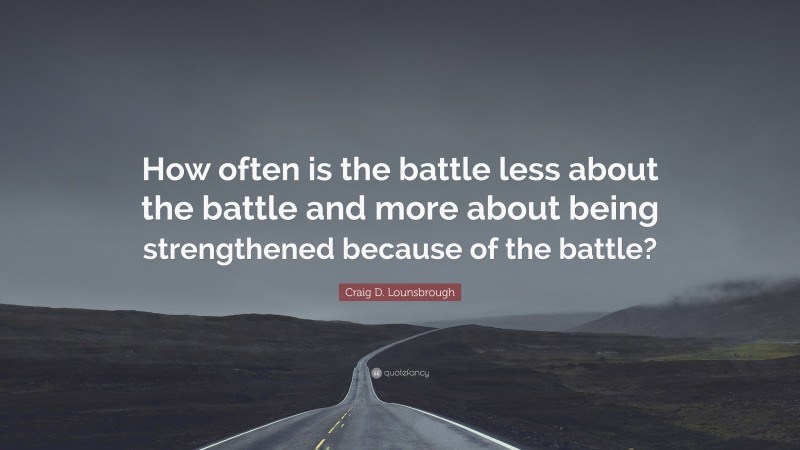 Craig D. Lounsbrough Quote: “How often is the battle less about the battle and more about being strengthened because of the battle?”