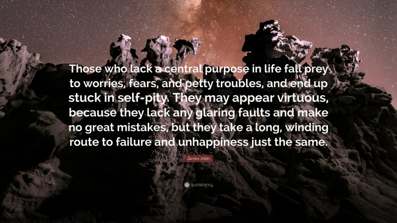 James Allen Quote: “Those who lack a central purpose in life fall prey to worries, fears, and petty troubles, and end up stuck in self-pity. They may appear virtuous, because they lack any glaring faults and make no great mistakes, but they take a long, winding route to failure and unhappiness just the same.”