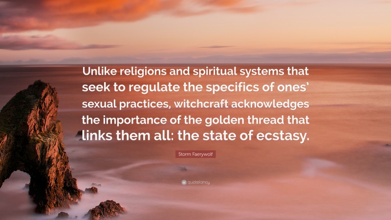 Storm Faerywolf Quote: “Unlike religions and spiritual systems that seek to regulate the specifics of ones’ sexual practices, witchcraft acknowledges the importance of the golden thread that links them all: the state of ecstasy.”