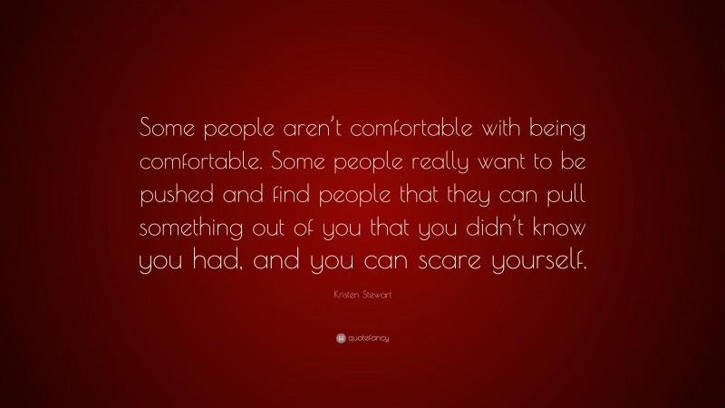 Kristen Stewart Quote: “Some people aren’t comfortable with being comfortable. Some people really want to be pushed and find people that they can pull something out of you that you didn’t know you had, and you can scare yourself.”