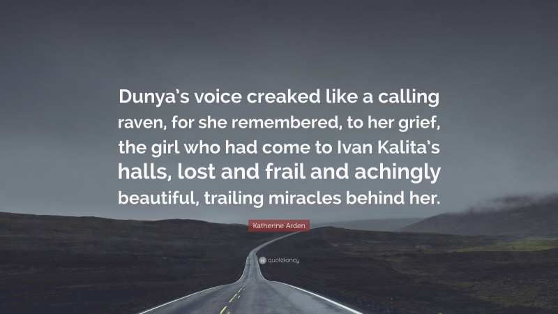 Katherine Arden Quote: “Dunya’s voice creaked like a calling raven, for she remembered, to her grief, the girl who had come to Ivan Kalita’s halls, lost and frail and achingly beautiful, trailing miracles behind her.”