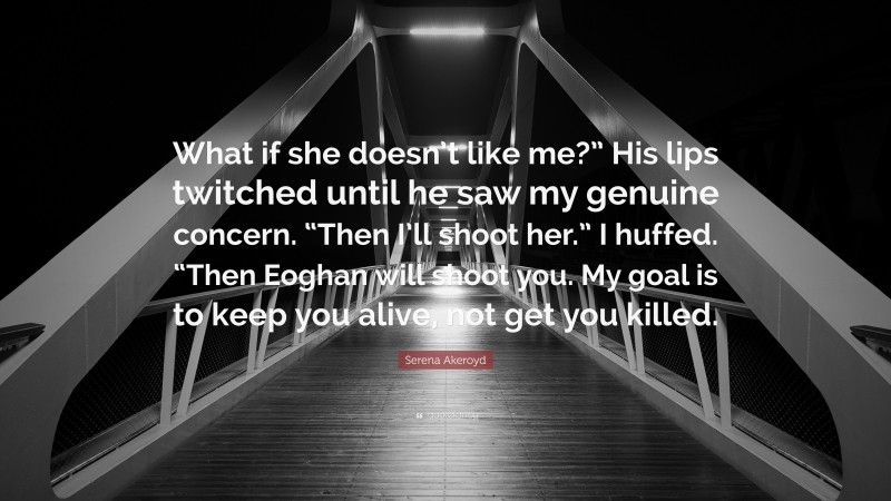 Serena Akeroyd Quote: “What if she doesn’t like me?” His lips twitched until he saw my genuine concern. “Then I’ll shoot her.” I huffed. “Then Eoghan will shoot you. My goal is to keep you alive, not get you killed.”