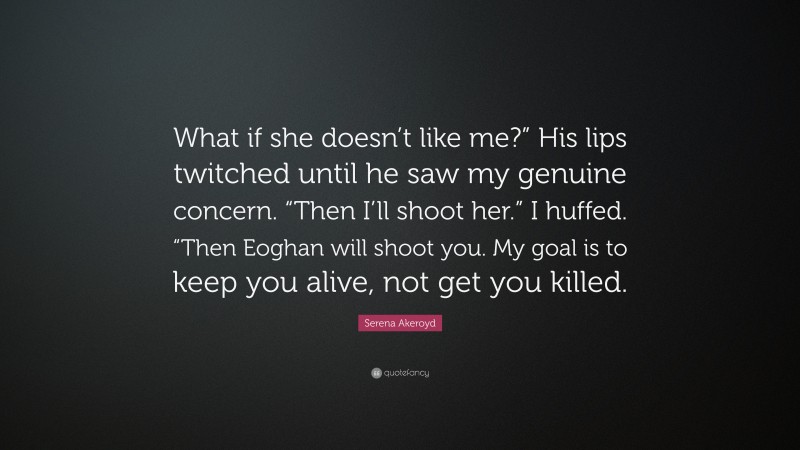 Serena Akeroyd Quote: “What if she doesn’t like me?” His lips twitched until he saw my genuine concern. “Then I’ll shoot her.” I huffed. “Then Eoghan will shoot you. My goal is to keep you alive, not get you killed.”