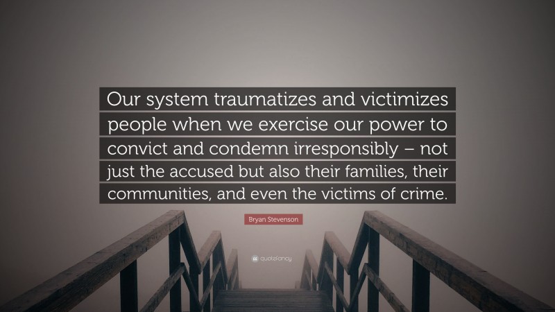Bryan Stevenson Quote: “Our system traumatizes and victimizes people when we exercise our power to convict and condemn irresponsibly – not just the accused but also their families, their communities, and even the victims of crime.”