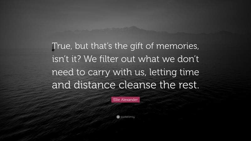 Ellie Alexander Quote: “True, but that’s the gift of memories, isn’t it? We filter out what we don’t need to carry with us, letting time and distance cleanse the rest.”