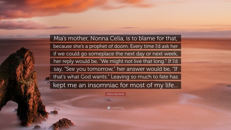 Melina Marchetta Quote: “Mia’s mother, Nonna Celia, is to blame for that, because she’s a prophet of doom. Every time I’d ask her if we could go someplace the next day or next week, her reply would be, “We might not live that long.” If I’d say, “See you tomorrow,” her answer would be, “If that’s what God wants.” Leaving so much to fate has kept me an insomniac for most of my life...”