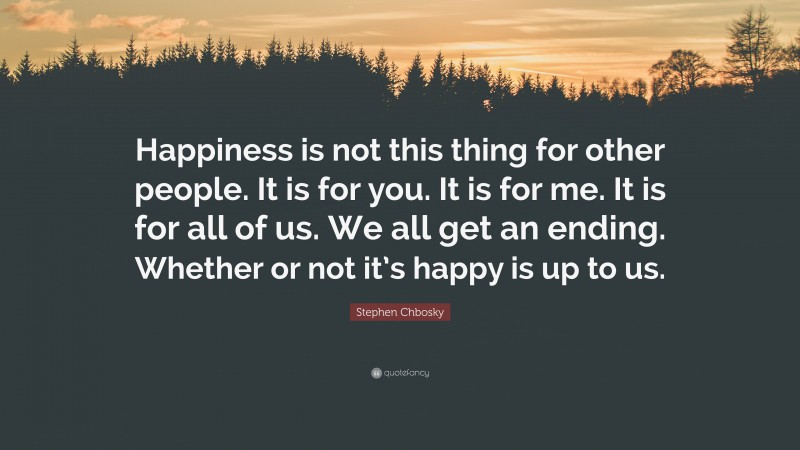Stephen Chbosky Quote: “Happiness is not this thing for other people. It is for you. It is for me. It is for all of us. We all get an ending. Whether or not it’s happy is up to us.”