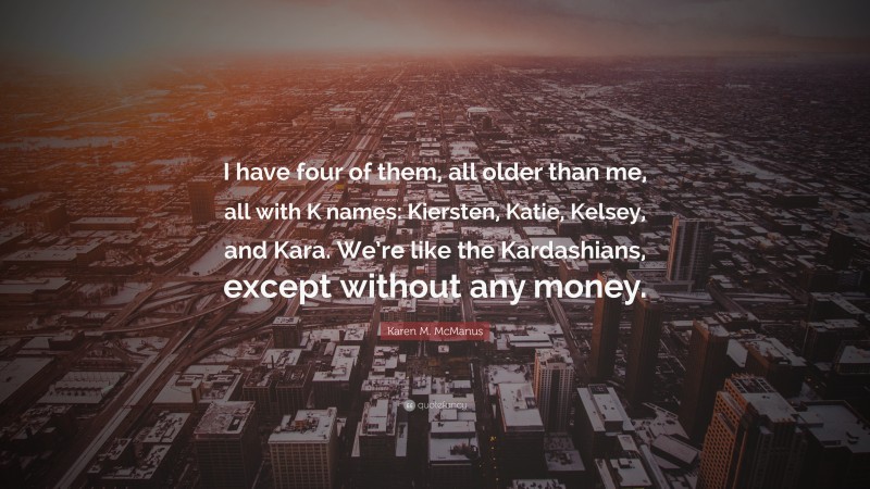 Karen M. McManus Quote: “I have four of them, all older than me, all with K names: Kiersten, Katie, Kelsey, and Kara. We’re like the Kardashians, except without any money.”