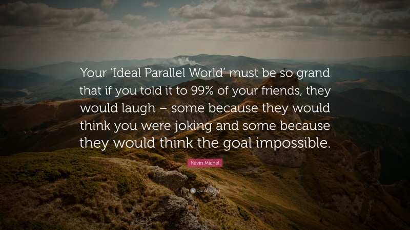 Kevin Michel Quote: “Your ‘Ideal Parallel World’ must be so grand that if you told it to 99% of your friends, they would laugh – some because they would think you were joking and some because they would think the goal impossible.”