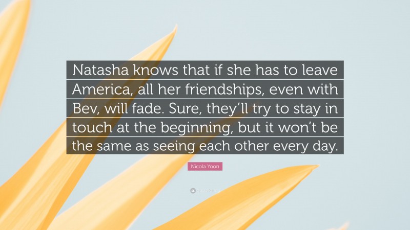 Nicola Yoon Quote: “Natasha knows that if she has to leave America, all her friendships, even with Bev, will fade. Sure, they’ll try to stay in touch at the beginning, but it won’t be the same as seeing each other every day.”