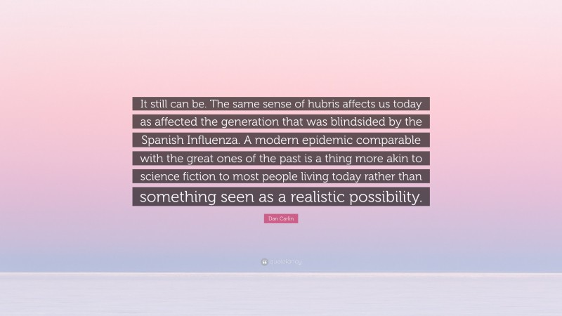 Dan Carlin Quote: “It still can be. The same sense of hubris affects us today as affected the generation that was blindsided by the Spanish Influenza. A modern epidemic comparable with the great ones of the past is a thing more akin to science fiction to most people living today rather than something seen as a realistic possibility.”