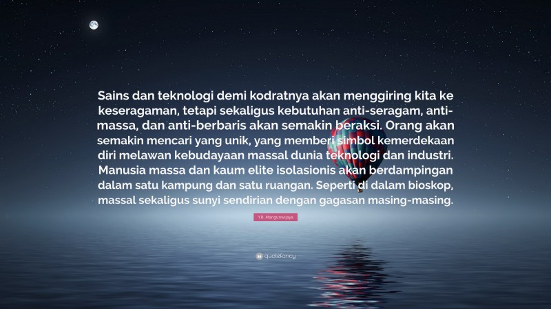 Y.B. Mangunwijaya Quote: “Sains dan teknologi demi kodratnya akan menggiring kita ke keseragaman, tetapi sekaligus kebutuhan anti-seragam, anti-massa, dan anti-berbaris akan semakin beraksi. Orang akan semakin mencari yang unik, yang memberi simbol kemerdekaan diri melawan kebudayaan massal dunia teknologi dan industri. Manusia massa dan kaum elite isolasionis akan berdampingan dalam satu kampung dan satu ruangan. Seperti di dalam bioskop, massal sekaligus sunyi sendirian dengan gagasan masing-masing.”