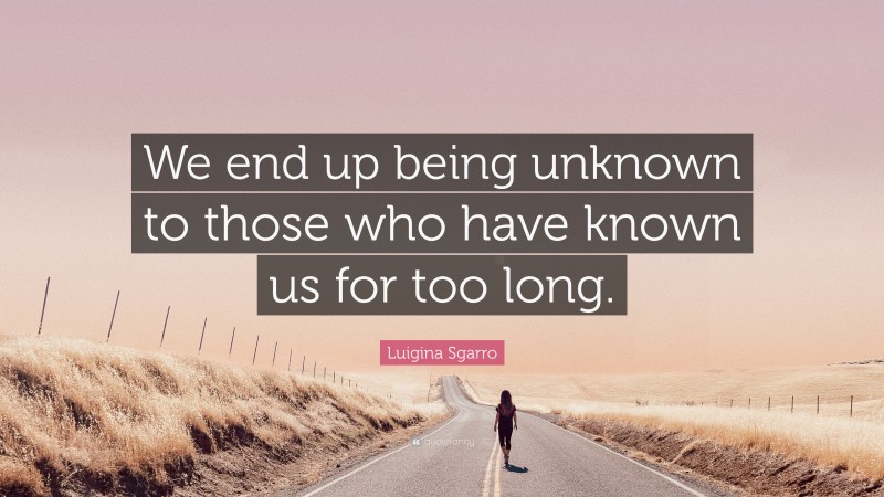 Luigina Sgarro Quote: “We end up being unknown to those who have known us for too long.”