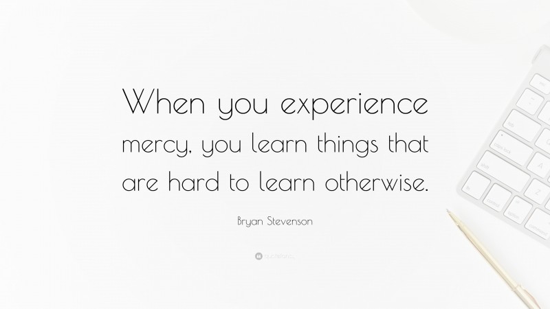 Bryan Stevenson Quote: “When you experience mercy, you learn things that are hard to learn otherwise.”