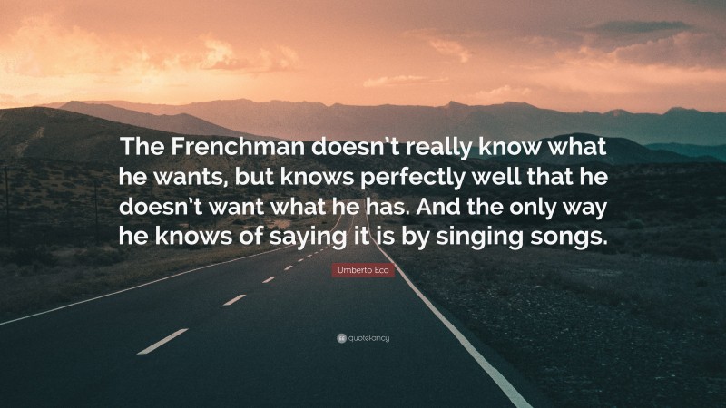 Umberto Eco Quote: “The Frenchman doesn’t really know what he wants, but knows perfectly well that he doesn’t want what he has. And the only way he knows of saying it is by singing songs.”
