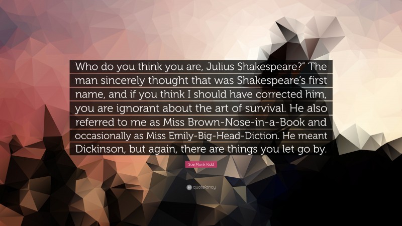 Sue Monk Kidd Quote: “Who do you think you are, Julius Shakespeare?” The man sincerely thought that was Shakespeare’s first name, and if you think I should have corrected him, you are ignorant about the art of survival. He also referred to me as Miss Brown-Nose-in-a-Book and occasionally as Miss Emily-Big-Head-Diction. He meant Dickinson, but again, there are things you let go by.”