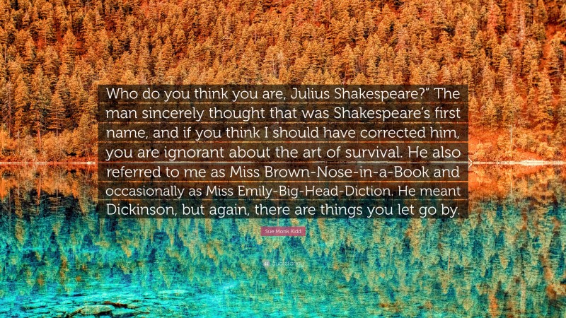 Sue Monk Kidd Quote: “Who do you think you are, Julius Shakespeare?” The man sincerely thought that was Shakespeare’s first name, and if you think I should have corrected him, you are ignorant about the art of survival. He also referred to me as Miss Brown-Nose-in-a-Book and occasionally as Miss Emily-Big-Head-Diction. He meant Dickinson, but again, there are things you let go by.”