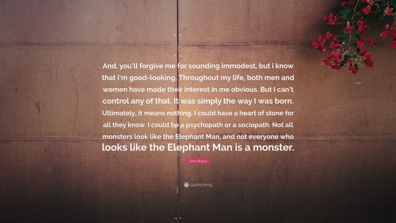 John Boyne Quote: “And, you’ll forgive me for sounding immodest, but i know that i’m good-looking. Throughout my life, both men and women have made their interest in me obvious. But I can’t control any of that. It was simply the way I was born. Ultimately, it means nothing. I could have a heart of stone for all they know. I could be a psychopath or a sociopath. Not all monsters look like the Elephant Man, and not everyone who looks like the Elephant Man is a monster.”