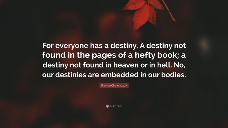 Plamen Chetelyazov Quote: “For everyone has a destiny. A destiny not found in the pages of a hefty book; a destiny not found in heaven or in hell. No, our destinies are embedded in our bodies.”
