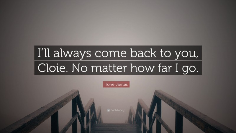 Torie James Quote: “I’ll always come back to you, Cloie. No matter how far I go.”