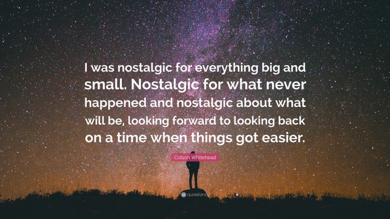 Colson Whitehead Quote: “I was nostalgic for everything big and small. Nostalgic for what never happened and nostalgic about what will be, looking forward to looking back on a time when things got easier.”
