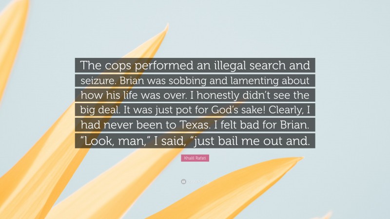 Khalil Rafati Quote: “The cops performed an illegal search and seizure. Brian was sobbing and lamenting about how his life was over. I honestly didn’t see the big deal. It was just pot for God’s sake! Clearly, I had never been to Texas. I felt bad for Brian. “Look, man,” I said, “just bail me out and.”