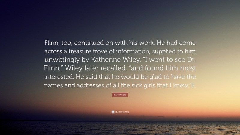 Kate Moore Quote: “Flinn, too, continued on with his work. He had come across a treasure trove of information, supplied to him unwittingly by Katherine Wiley. “I went to see Dr. Flinn,” Wiley later recalled, “and found him most interested. He said that he would be glad to have the names and addresses of all the sick girls that I knew.”8.”