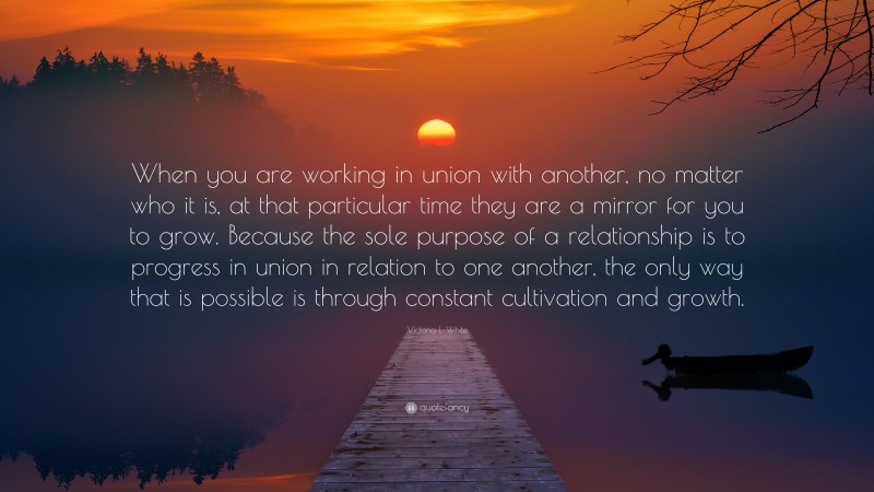 Victoria L. White Quote: “When you are working in union with another, no matter who it is, at that particular time they are a mirror for you to grow. Because the sole purpose of a relationship is to progress in union in relation to one another, the only way that is possible is through constant cultivation and growth.”