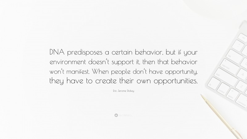 Eric Jerome Dickey Quote: “DNA predisposes a certain behavior, but if your environment doesn’t support it, then that behavior won’t manifest. When people don’t have opportunity, they have to create their own opportunities.”