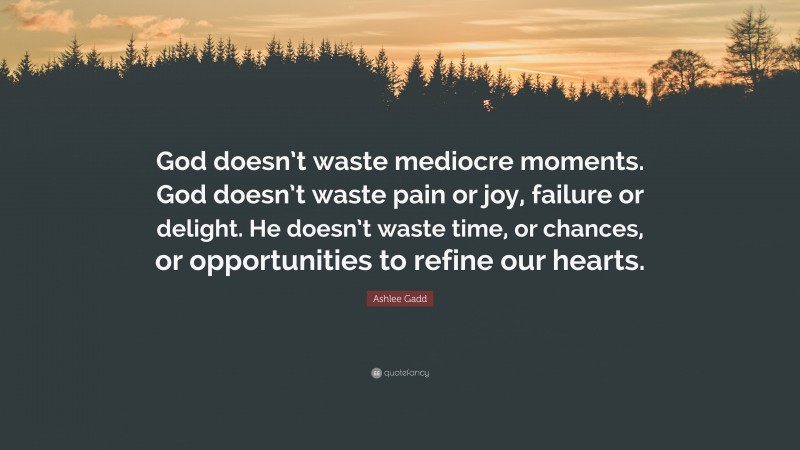 Ashlee Gadd Quote: “God doesn’t waste mediocre moments. God doesn’t waste pain or joy, failure or delight. He doesn’t waste time, or chances, or opportunities to refine our hearts.”