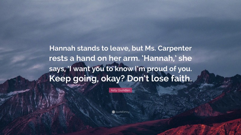 Kelly Quindlen Quote: “Hannah stands to leave, but Ms. Carpenter rests a hand on her arm. ‘Hannah,’ she says, ‘I want you to know I’m proud of you. Keep going, okay? Don’t lose faith.”