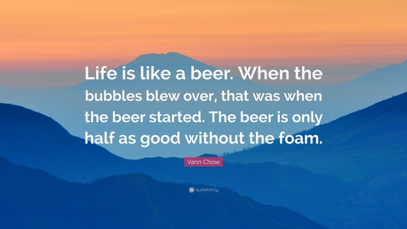 Vann Chow Quote: “Life is like a beer. When the bubbles blew over, that was when the beer started. The beer is only half as good without the foam.”